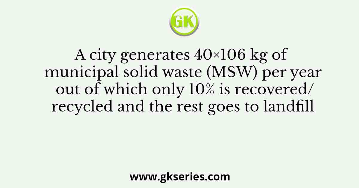 A city generates 40×106 kg of municipal solid waste (MSW) per year out of which only 10% is recovered/recycled and the rest goes to landfill