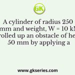 A cylinder of radius 250 mm and weight, W = 10 kN is rolled up an obstacle of height 50 mm by applying a