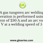A gas tungsten arc welding operation is performed using a current of 250 A and an arc voltage of 20 V at a welding speed of 5 mm/s