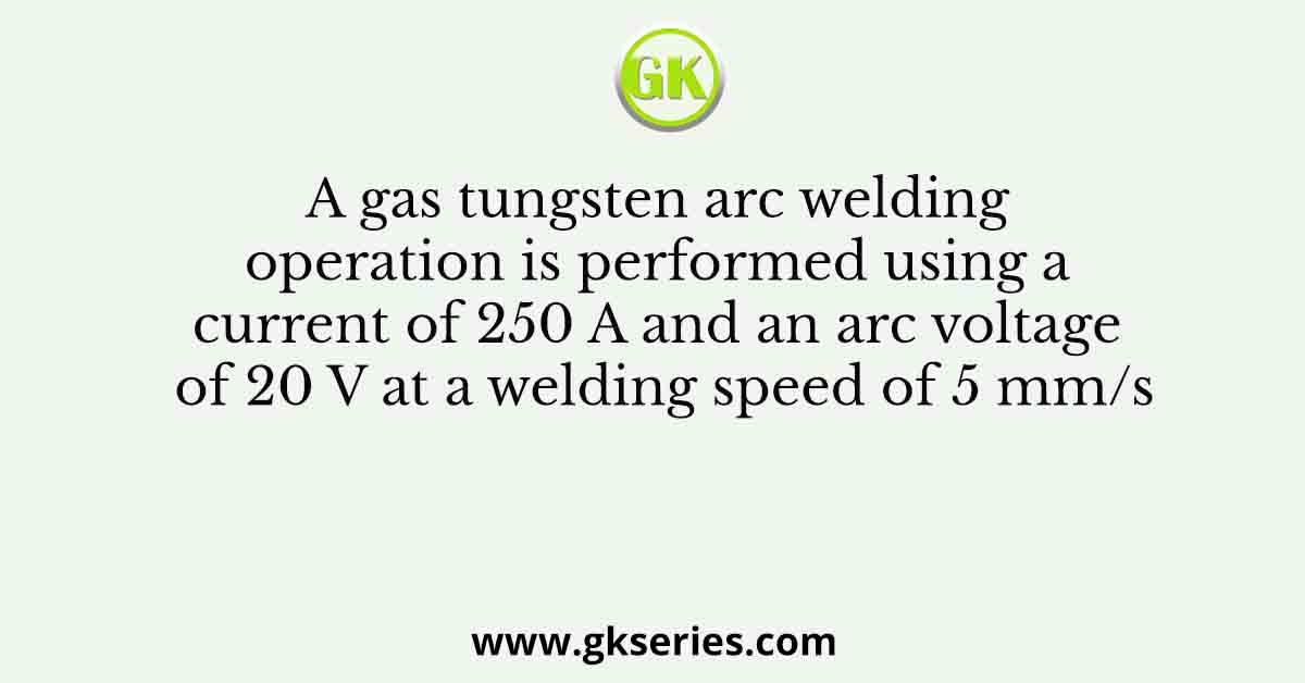 A gas tungsten arc welding operation is performed using a current of 250 A and an arc voltage of 20 V at a welding speed of 5 mm/s