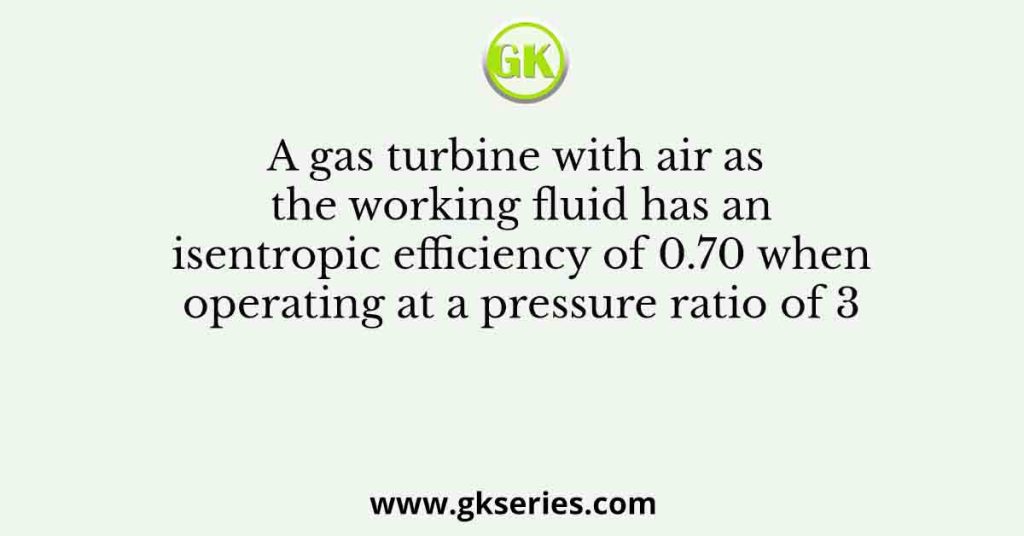 A gas turbine with air as the working fluid has an isentropic efficiency of 0.70 when operating at a pressure ratio of 3
