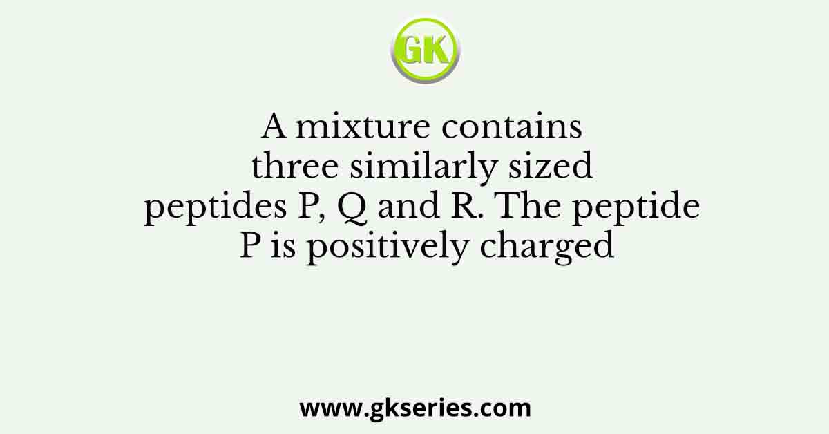 A mixture contains three similarly sized peptides P, Q and R. The peptide P is positively charged