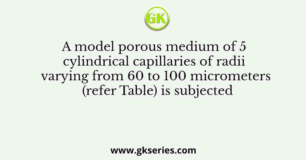 A model porous medium of 5 cylindrical capillaries of radii varying from 60 to 100 micrometers (refer Table) is subjected