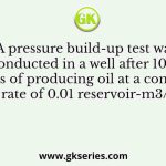 A pressure build-up test was conducted in a well after 1000 days of producing oil at a constant rate of 0.01 reservoir-m3/s
