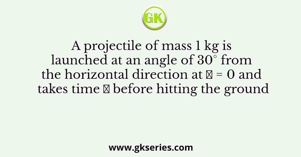 A projectile of mass 1 kg is launched at an angle of 30° from the horizontal direction at 𝑡 = 0 and takes time 𝑇 before hitting the ground
