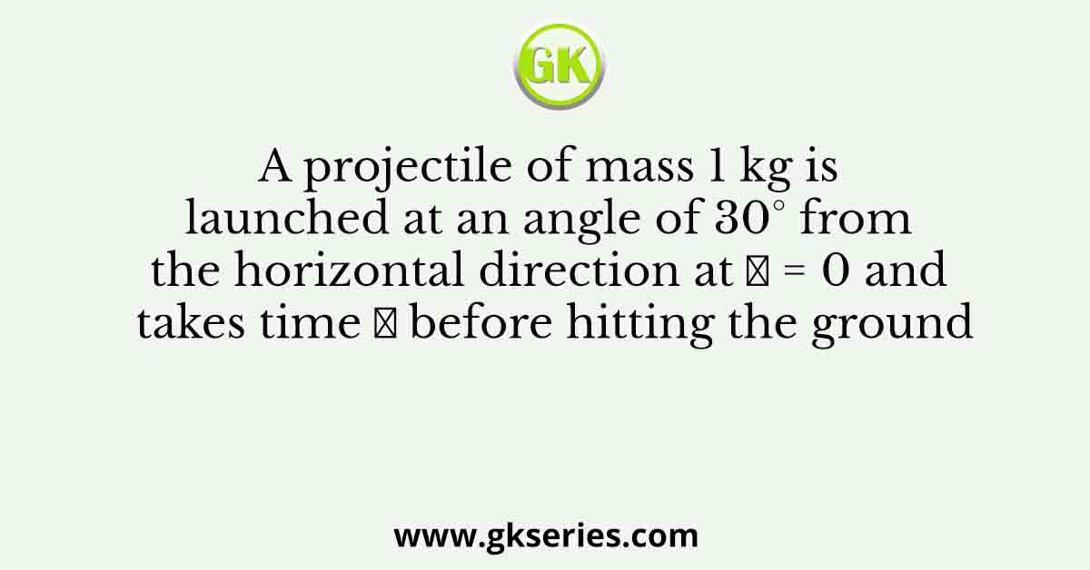 A projectile of mass 1 kg is launched at an angle of 30° from the horizontal direction at 𝑡 = 0 and takes time 𝑇 before hitting the ground