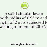 A solid circular beam with radius of 0.25 m and length of 2 m is subjected to a twisting moment of 20 kNm