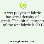 A wet polyester fabric has areal density of 160 g/m2. The initial temperature of the wet fabric is 20°C