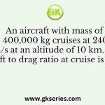 An aircraft with mass of 400,000 kg cruises at 240 m/s at an altitude of 10 km. Its lift to drag ratio at cruise is 15