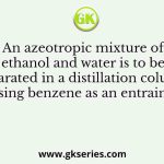 An azeotropic mixture of ethanol and water is to be separated in a distillation column using benzene as an entrainer