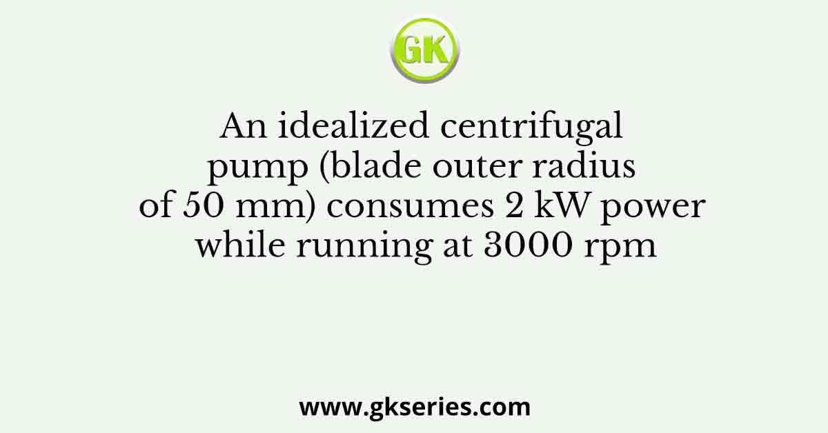 An idealized centrifugal pump (blade outer radius of 50 mm) consumes 2 kW power while running at 3000 rpm