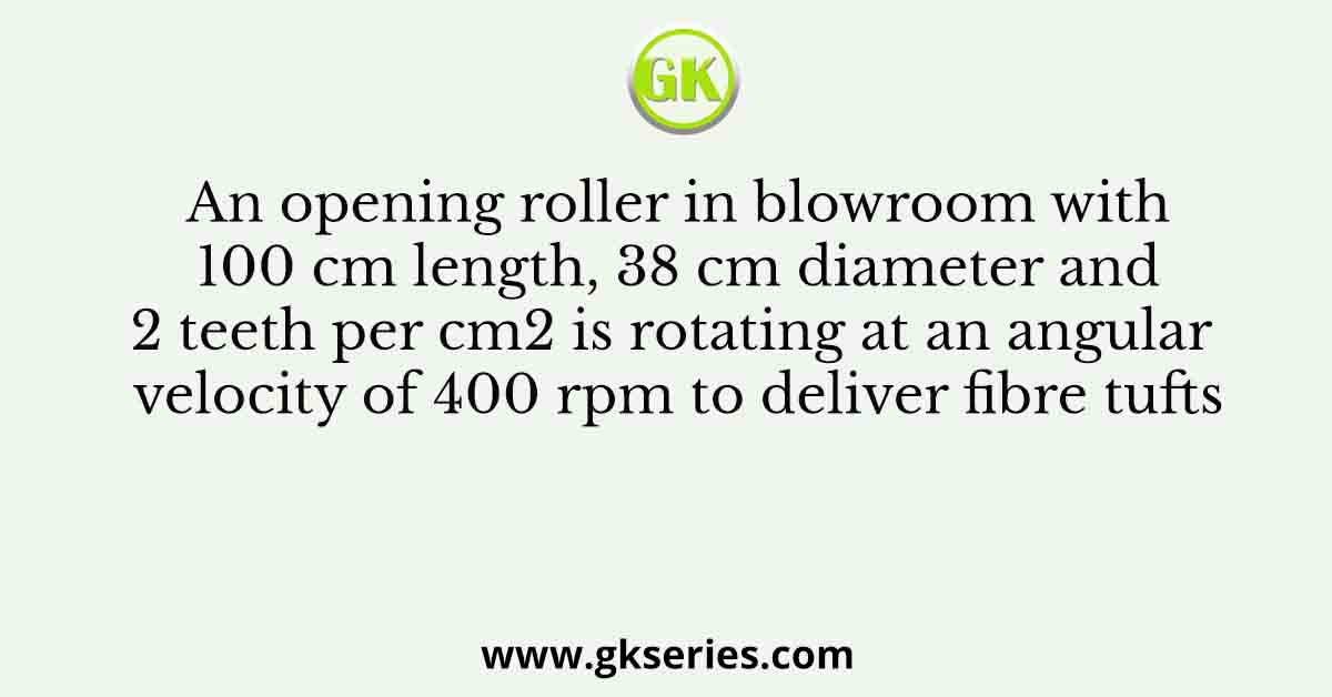 An opening roller in blowroom with 100 cm length, 38 cm diameter and 2 teeth per cm2 is rotating at an angular velocity of 400 rpm to deliver fibre tufts