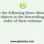 Arrange the following three-dimensional objects in the descending order of their volumes