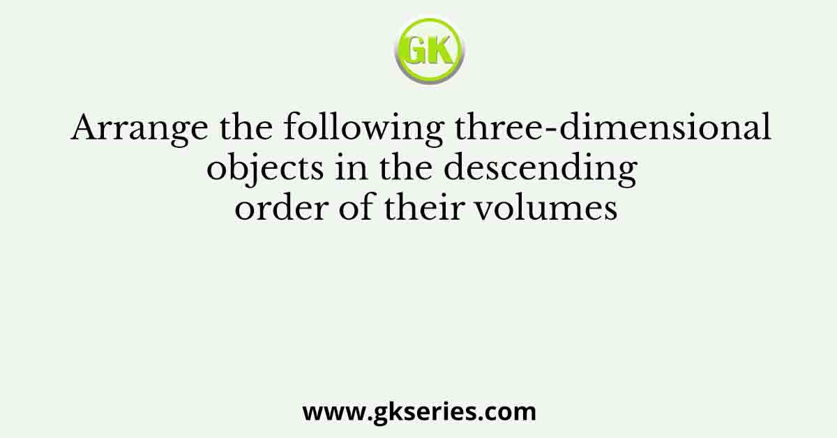 Arrange the following three-dimensional objects in the descending order of their volumes