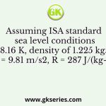 Assuming ISA standard sea level conditions (288.16 K, density of 1.225 kg/m3, g = 9.81 m/s2, R = 287 J/(kg-K))