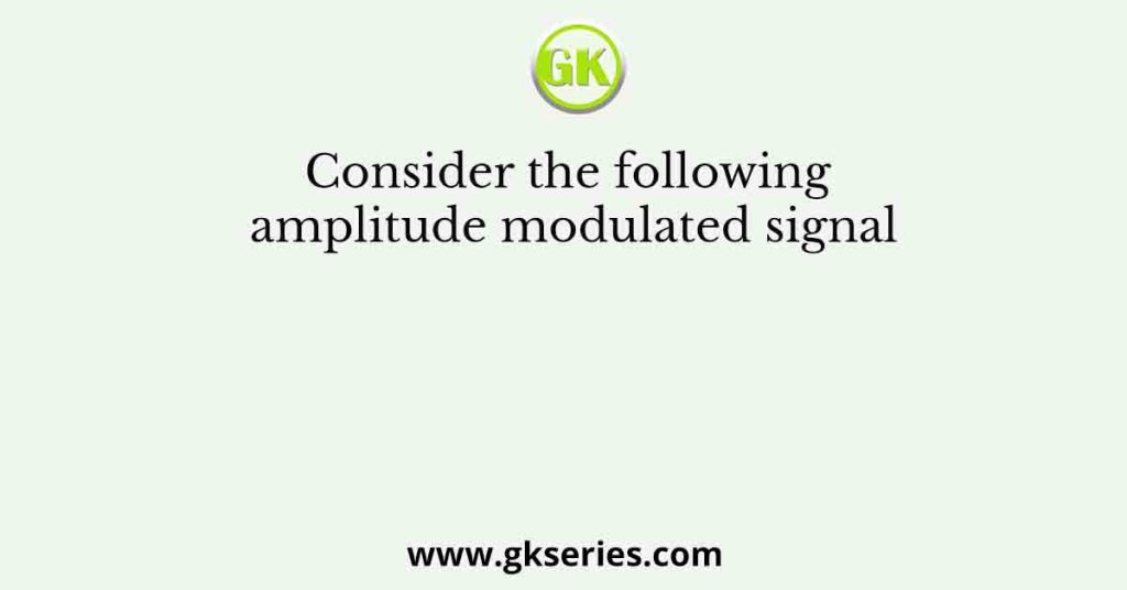 Consider the following amplitude modulated signal