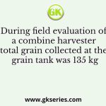During field evaluation of a combine harvester total grain collected at the grain tank was 135 kg