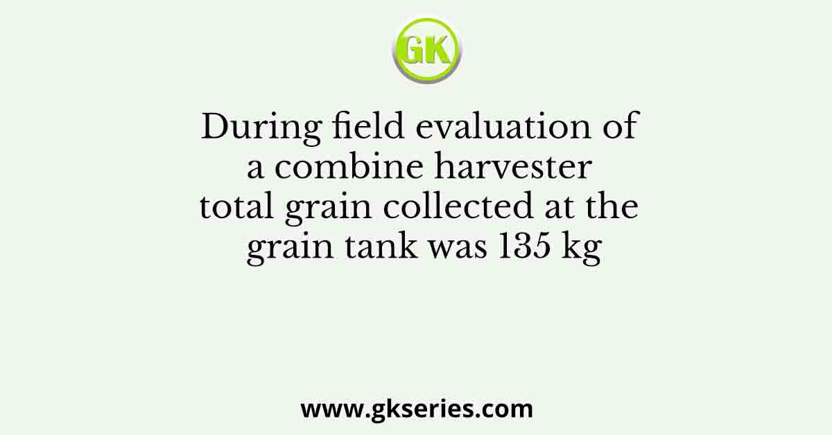 During field evaluation of a combine harvester total grain collected at the grain tank was 135 kg