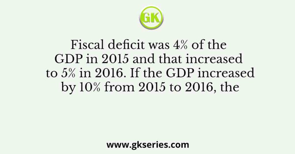 Fiscal deficit was 4% of the GDP in 2015 and that increased to 5% in 2016. If the GDP increased by 10% from 2015 to 2016, the