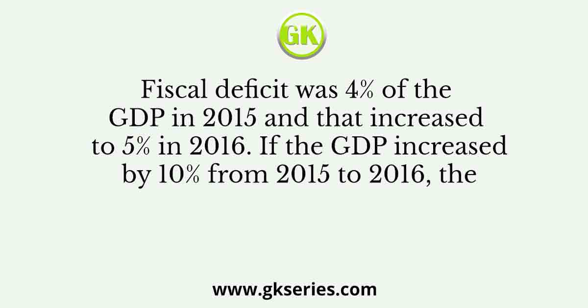 Fiscal deficit was 4% of the GDP in 2015 and that increased to 5% in 2016. If the GDP increased by 10% from 2015 to 2016, the