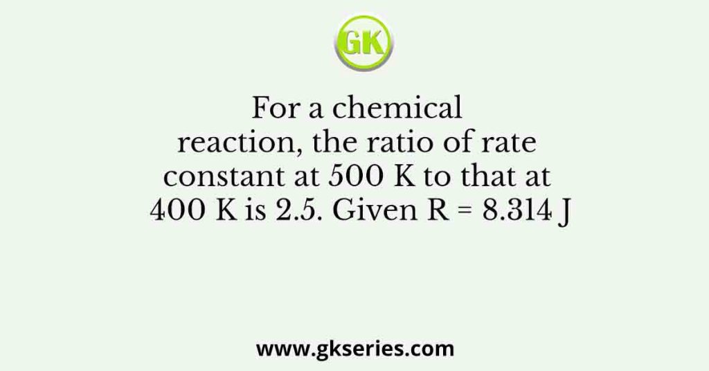 For a chemical reaction, the ratio of rate constant at 500 K to that at 400 K is 2.5. Given R = 8.314 J