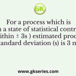 For a process which is in a state of statistical control (within ± 3s ) estimated process standard deviation (s) is 3 mm