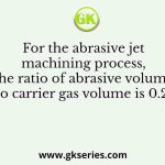 For the abrasive jet machining process, the ratio of abrasive volume to carrier gas volume is 0.25