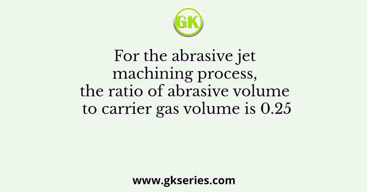 For the abrasive jet machining process, the ratio of abrasive volume to carrier gas volume is 0.25