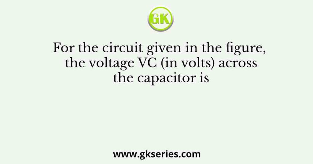 For the circuit given in the figure, the voltage VC (in volts) across the capacitor is