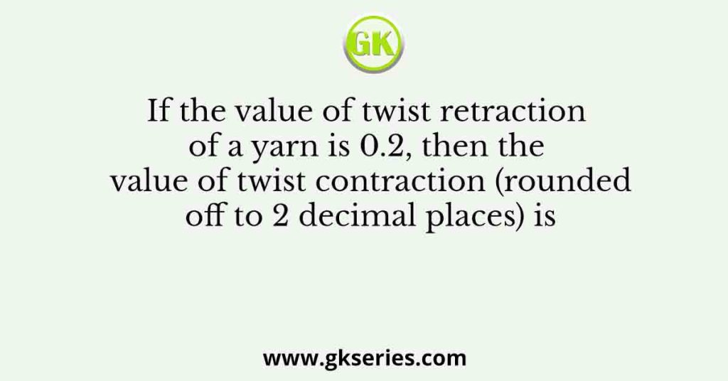 If the value of twist retraction of a yarn is 0.2, then the value of twist contraction (rounded off to 2 decimal places) is 