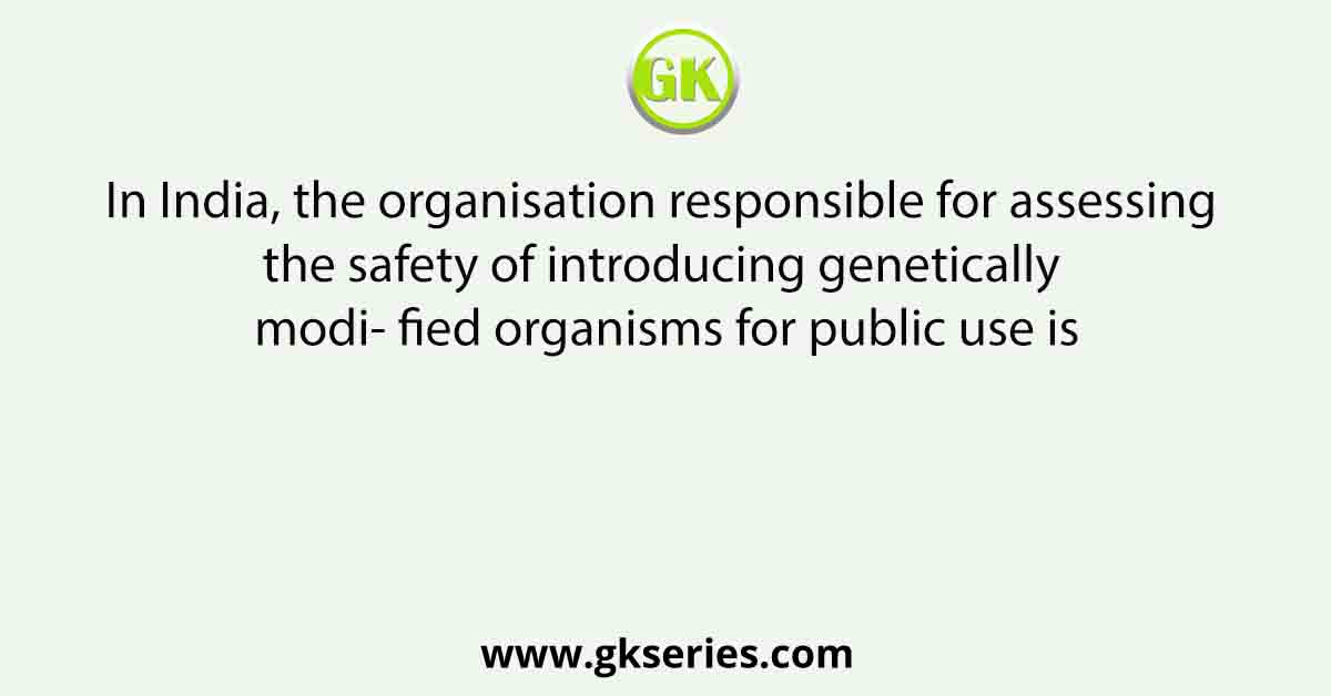 In India, the organisation responsible for assessing the safety of introducing genetically modi- fied organisms for public use is