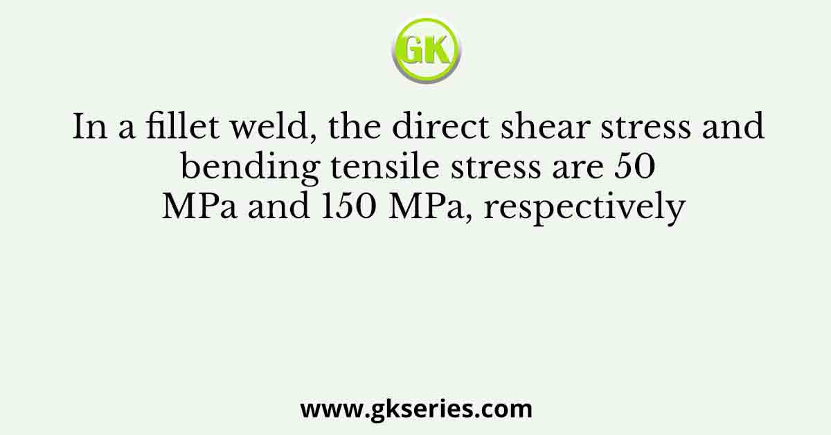 In a fillet weld, the direct shear stress and bending tensile stress are 50 MPa and 150 MPa, respectively