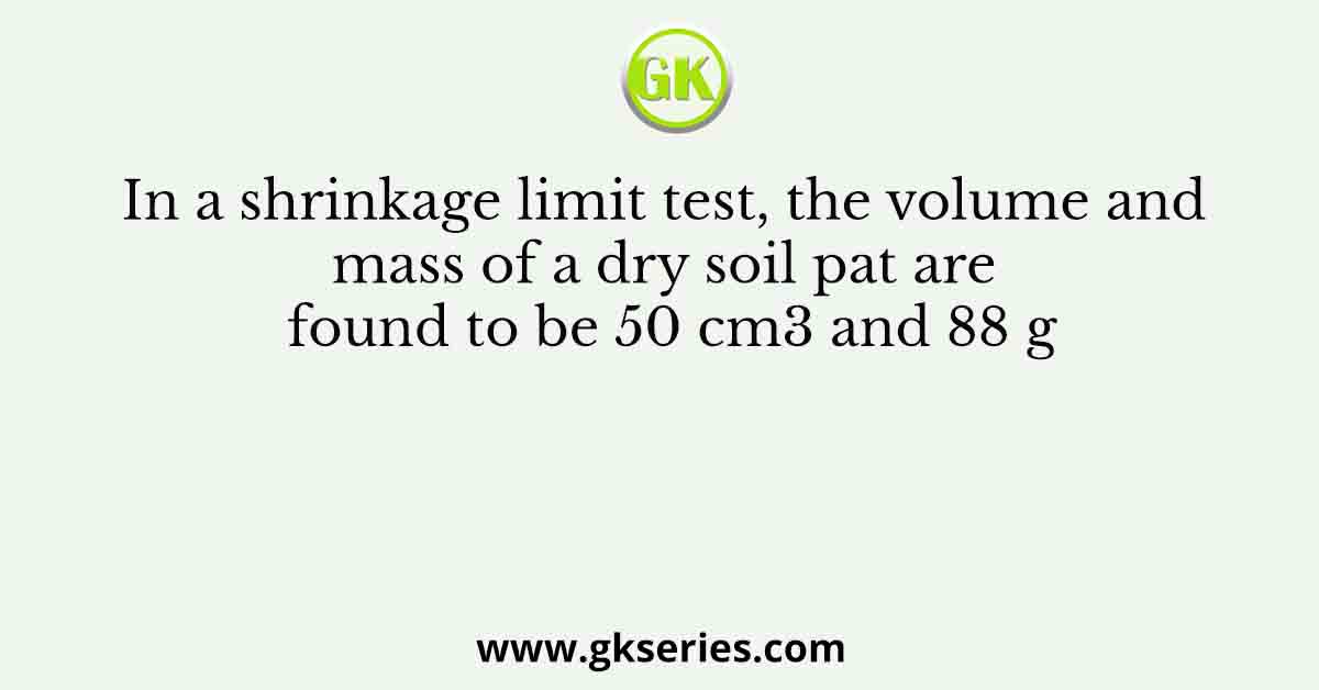 In a shrinkage limit test, the volume and mass of a dry soil pat are found to be 50 cm3 and 88 g