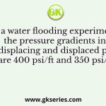 In a water flooding experiment the pressure gradients in the displacing and displaced phases are 400 psi/ft and 350 psi/ft