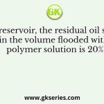In an oil reservoir, the residual oil saturation in the volume flooded with polymer solution is 20%