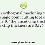 In an orthogonal machining with a single point cutting tool of rake angle 10° the uncut chip thickness and the chip thickness are 0.125 mm