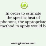 In order to estimate the specific heat of phonons, the appropriate method to apply would be