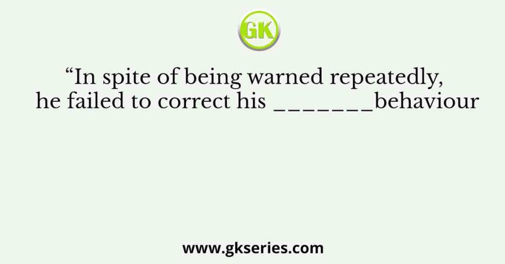 “In spite of being warned repeatedly, he failed to correct his _______behaviour