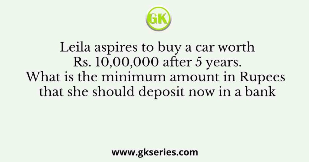 Leila aspires to buy a car worth Rs. 10,00,000 after 5 years. What is the minimum amount in Rupees that she should deposit now in a bank
