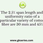 The 2.5% span length and uniformity ratio of a particular variety of cotton fibre are 30 mm and 45%