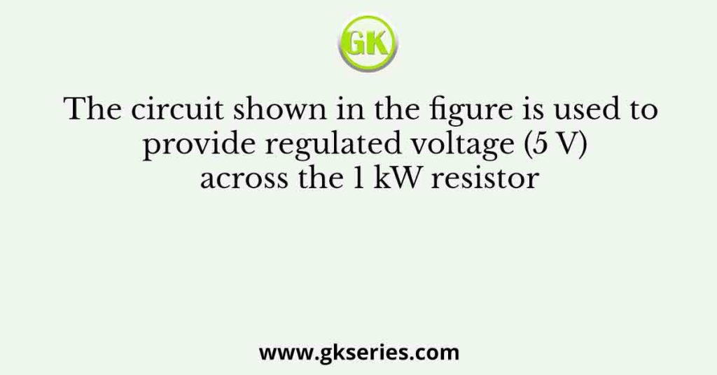 The circuit shown in the figure is used to provide regulated voltage (5 V) across the 1 kW resistor