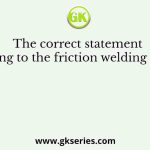 The correct statement pertaining to the friction welding process is