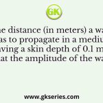 The distance (in meters) a wave has to propagate in a medium having a skin depth of 0.1 m so that the amplitude of the wave