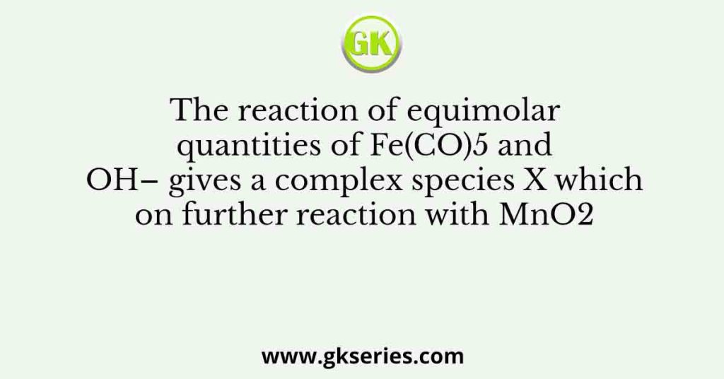 The reaction of equimolar quantities of Fe(CO)5 and OH– gives a complex species X which on further reaction with MnO2