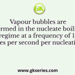 Vapour bubbles are formed in the nucleate boiling regime at a frequency of 10 bubbles per second per nucleation site