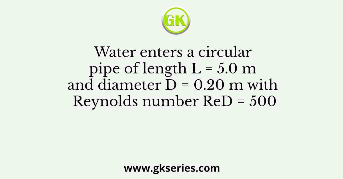 Water enters a circular pipe of length L = 5.0 m and diameter D = 0.20 m with Reynolds number ReD = 500