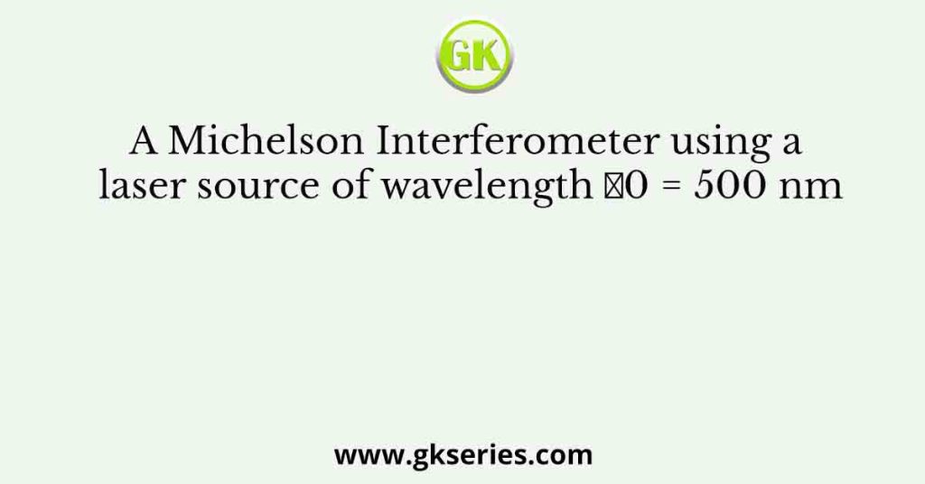 A Michelson Interferometer using a laser source of wavelength 𝜆0 = 500 nm