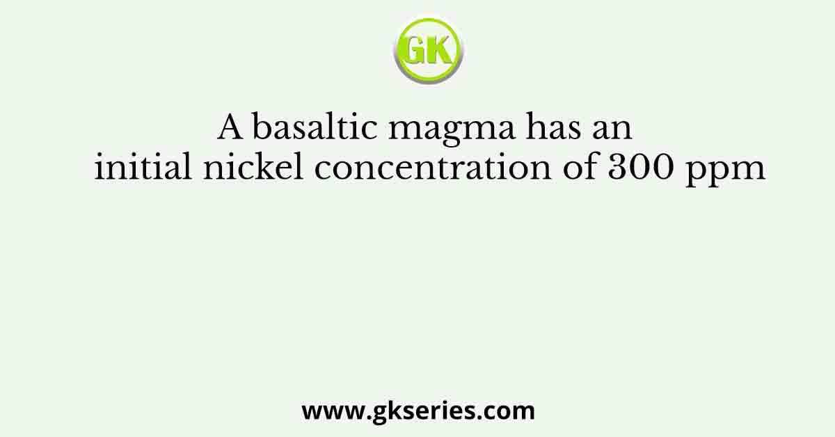 A basaltic magma has an initial nickel concentration of 300 ppm