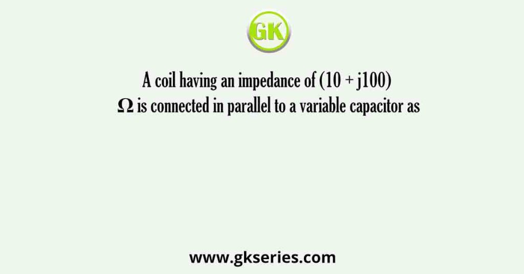 A coil having an impedance of (10 + j100) Ω is connected in parallel to a variable capacitor as