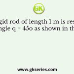 A rigid rod of length 1 m is resting at an angle q = 45o as shown in the figure